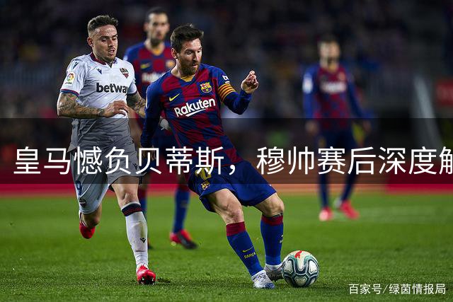 皇马憾负贝蒂斯，穆帅赛后深度解析失利原因